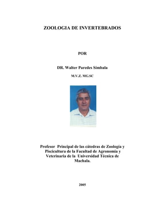 ZOOLOGIA DE INVERTEBRADOS

POR

DR. Walter Paredes Símbala
M.V.Z. MG.SC

Profesor Principal de las cátedras de Zoología y
Piscicultura de la Facultad de Agronomía y
Veterinaria de la Universidad Técnica de
Machala.

2005

 
