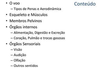 Conteúdo• O voo
– Tipos de Penas e Aerodinâmica
• Esqueleto e Músculos
• Membros Pelvinos
• Órgãos internos
– Alimentação, Digestão e Excreção
– Coração, Pulmão e trocas gasosas
• Órgãos Sensoriais
– Visão
– Audição
– Olfação
– Outros sentidos
 