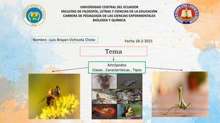 UNIVERSIDAD CENTRAL DEL ECUADOR
FACULTAD DE FILOSOFÍA, LETRAS Y CIENCIAS DE LA EDUCACIÓN
CARRERA DE PEDAGOGÍA DE LAS CIENCIAS EXPERIMENTALES
BIOLOGÍA Y QUÍMICA
Nombre : Luis Brayan Vichicela Choto Fecha 18-2-2021
Tema
Artrópodos
Clases , Características , Tipos
 