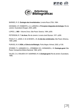 99
BARNES, R. D. Zoologia dos Invertebrados. Livraria Roca LTDA, 1984.
HICKMAN, C.P.; ROBERTS, L.S.; LARSON,A. Princípios integrados de biologia. Rio de
Janeiro: Guanabara Koogan, 2003. p846.
LOPES, L. BIO – Volume Único. São Paulo: Saraiva, 1994. p559.
PETERSON, R. T. As Aves. Rio de Janeiro: Livraria José Olympio, 1971. p208.
POUG, F. H.; JANIS, C. M. & HEISER, J. B. A vida dos vertebrados. São Paulo: Atheneu,
1999. p699.
PURVES, W. K.VIDA, a Ciência da Biologia. Porto Alegre: Artmed, 2002. p1126.
STORER, T.I.; USINGER, R. L.; STEBBINS, R.C.; NYBAKKEN, J. W. Zoologia geral. São
Paulo: Companhia Editora Nacional, 1984. p816.
VILLEE, C.A.; WALKER, W. F. & BARNES, R. D. Zoologia geral. Rio de Janeiro: Guanabara,
1988.
ReferênciasReferênciasReferênciasReferênciasReferências
BibliográficasBibliográficasBibliográficasBibliográficasBibliográficas
 