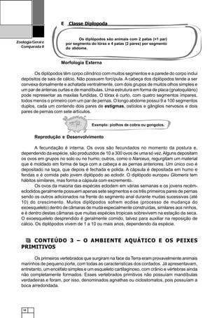 16
ZoologiaGerale
Comparada II
E Classe Diplopoda
Morfologia Externa
Os diplópodos têm corpo cilíndrico com muitos segmentos e a parede do corpo inclui
depósitos de sais de cálcio. Não possuem forcípula. A cabeça dos diplópodos tende a ser
convexa dorsalmente e achatada ventralmente, com dois grupos de muitos olhos simples e
um par de antenas curtas e de mandíbulas. Uma estrutura em forma de placa (gnatoquilário)
pode representar as maxilas fundidas. O tórax é curto, com quatro segmentos ímpares,
todos menos o primeiro com um par de pernas. O longo abdome possui 9 a 100 segmentos
duplos, cada um contendo dois pares de estigmas, ostíolos e gânglios nervosos e dois
pares de pernas com sete artículos.
Reprodução e Desenvolvimento
A fecundação é interna. Os ovos são fecundados no momento da postura e,
dependendo da espécie, são produzidos de 10 a 300 ovos de uma só vez.Alguns depositam
os ovos em grupos no solo ou no humo; outros, como o Narceus, regurgitam um material
que é moldado em forma de taça com a cabeça e as pernas anteriores. Um único ovo é
depositado na taça, que depois é fechada e polida. A cápsula é depositada em humo e
fendas e é comida pelo jovem diplópodo ao eclodir. O diplópodo europeu Glomeris tem
hábitos similares, mas forma a cápsula com excremento.
Os ovos da maioria das espécies eclodem em várias semanas e os jovens recém-
eclodidos geralmente possuem apenas sete segmentos e os três primeiros pares de pernas
sendo os outros adicionados na frente do segmento anal durante mudas sucessivas (até
10) do crescimento. Muitos diplópodos sofrem ecdise (processo de mudança do
exoesqueleto) dentro de câmaras de muda especialmente construídas, similares aos ninhos,
e é dentro destas câmaras que muitas espécies tropicais sobrevivem na estação da seca.
O exoesqueleto desprendido é geralmente comido, talvez para auxiliar na reposição de
cálcio. Os diplópodos vivem de 1 a 10 ou mais anos, dependendo da espécie.
CONTEÚDO 3 – O AMBIENTE AQUÁTICO E OS PEIXES
PRIMITIVOS
Os primeiros vertebrados que surgiram na face da Terra eram provavelmente animais
marinhos de pequeno porte, com todas as características dos cordados. Já apresentavam,
entretanto, um encéfalo simples e um esqueleto cartilaginoso, com crânio e vértebras ainda
não completamente formados. Esses vertebrados primitivos não possuíam mandíbulas
verdadeiras e foram, por isso, denominados agnathas ou ciclostomatos, pois possuíam a
boca arredondada.
Os diplópodos são animais com 2 patas (=1 par)
por segmento do tórax e 4 patas (2 pares) por segmento
do abdome.
Exemplo: piolhos de cobra ou gongolos.
 