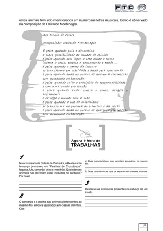 25
estes animais têm sido mencionados em numerosas letras musicais. Como é observado
na composição de Oswaldo Montenegro.
[[[[[ ]]]]]Agora é hora de
TRABALHAR
11111
No aniversário da Cidade de Salvador, o Restaurante
Iemanjá promoveu um “Festival de Crustáceos”:
lagosta, lula, camarão, ostra e mexilhão. Quais desses
animais não deveriam estar incluídos no cardápio?
Por quê?
_______________________________________________________________
______________________________________________________________________________________________________________________________
______________________________________________________________________________________________________________________________
_______________________________________________________________
22222
O camarão e a abelha são animais pertencentes ao
mesmo filo, embora separados em classes distintas.
Cite:
a) Duas características que permitam agrupá-los no mesmo
filo:
_______________________________________________________________
______________________________________________________________________________________________________________________________
b) Duas características que os separam em classes distintas:
_______________________________________________________________
______________________________________________________________________________________________________________________________
33333
Descreva as estruturas presentes na cabeça de um
inseto.
_______________________________________________________________
______________________________________________________________________________________________________________________________
______________________________________________________________________________________________________________________________
_______________________________________________________________
Aos Filhos de Peixes
Composição: Oswaldo Montenegro
É peixe quando pula e descortina
a clara possibilidade de mudar de opinião
é peixe quando sem ligar a seta muda o rumo
inverte a coisa, embola o pensamento e então ...
é peixe quando o germe da loucura
se transforma em claridade e anda pela contramão
é peixe quando anda no oceano de quarenta correntezas
sem nenhuma embarcação
é peixe quando salta o precipício da responsabilidade
e tem uma queda pra ilusão
é peixe quando anda contra o vento, desafia o
sofrimento
e carrega o mundo com a mão
é peixe quando a luz do misticismo
se transforma na procura do princípio e da razão
é peixe quando anda no oceano de quarenta correntezas
sem nenhuma embarcação
 