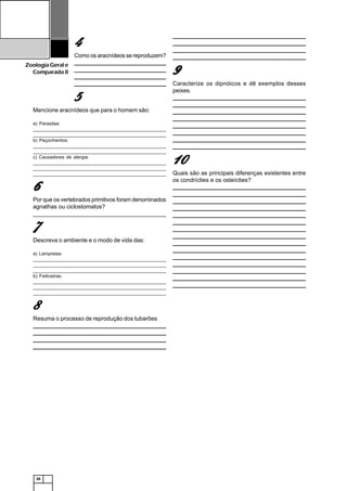 26
ZoologiaGerale
Comparada II
44444
Como os aracnídeos se reproduzem?
_______________________________________________________________
______________________________________________________________________________________________________________________________
______________________________________________________________________________________________________________________________
_______________________________________________________________
55555
Mencione aracnídeos que para o homem são:
a) Parasitas:
_______________________________________________________________
______________________________________________________________________________________________________________________________
b) Peçonhentos:
_______________________________________________________________
______________________________________________________________________________________________________________________________
c) Causadores de alergia:
_______________________________________________________________
______________________________________________________________________________________________________________________________
_____________________________________________________________________________________________________________________________
66666
Por que os vertebrados primitivos foram denominados
agnathas ou ciclostomatos?
_________________________________________________________________________________________________________________________________________________________________________________________________________
77777
Descreva o ambiente e o modo de vida das:
a) Lampreias:
_______________________________________________________________
______________________________________________________________________________________________________________________________
_____________________________________________________________________________________________________________________________
b) Feiticeiras:
_______________________________________________________________
______________________________________________________________________________________________________________________________
_____________________________________________________________________________________________________________________________
88888
Resuma o processo de reprodução dos tubarões
_______________________________________________________________
______________________________________________________________________________________________________________________________
______________________________________________________________________________________________________________________________
_______________________________________________________________
_______________________________________________________________
______________________________________________________________________________________________________________________________
______________________________________________________________________________________________________________________________
_______________________________________________________________
99999
Caracterize os dipnóicos e dê exemplos desses
peixes.
_______________________________________________________________
______________________________________________________________________________________________________________________________
______________________________________________________________________________________________________________________________
_______________________________________________________________
_______________________________________________________________
______________________________________________________________________________________________________________________________
______________________________________________________________________________________________________________________________
_______________________________________________________________
1111100000
Quais são as principais diferenças existentes entre
os condrícties e os osteícties?
_______________________________________________________________
______________________________________________________________________________________________________________________________
______________________________________________________________________________________________________________________________
______________________________________________________________________________________________________________________________
______________________________________________________________________________________________________________________________
______________________________________________________________________________________________________________________________
______________________________________________________________________________________________________________________________
______________________________________________________________________________________________________________________________
______________________________________________________________________________________________________________________________
______________________________________________________________________________________________________________________________
______________________________________________________________________________________________________________________________
______________________________________________________________________________________________________________________________
______________________________________________________________________________________________________________________________
______________________________________________________________________________________________________________________________
______________________________________________________________________________________________________________________________
 