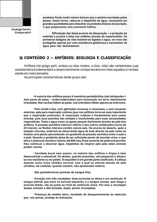 28
ZoologiaGerale
Comparada II
CONTEÚDO 2 – ANFÍBIOS: BIOLOGIA E CLASSIFICAÇÃO
Anfíbios (do grego aphi, ambos ou dois modos, e bios, vida) são vertebrados cuja
característica fundamental é o desenvolvimento na fase larvária em meio aquático e na fase
adulta em meio terrestre.
As principais características deste grupo são:
· A maioria dos anfíbios possui 4 membros pentadáctilos (são tetrápodos =
dois pares de patas – andar/nadar/saltar) para locomoção em terra, lateralmente
orientadas. Nas cecílias faltam as patas, nos sirenídeos faltam apenas as anteriores.
· Pele úmida e lisa, com glândulas mucosas e venenosas, e sem escamas
externas, apta para respiração cutânea (que nos anfíbios torna-se mais importante
que a respiração pulmonar). A respiração cutânea é fundamental para esses
animais, pois seus pulmões são simples e insuficientes para suas necessidades
respiratórias. Tanto a água como os gases passam facilmente através da pele dos
anfíbios. A pressão osmótica interna é inferior à dos outros vertebrados (cerca de
2/3 menor), os fluídos internos contêm menos sais. Os anuros do deserto, após a
estação chuvosa, enterram-se absorvendo água do solo através da pele como se
fossem uma planta aproveitando um gradiente de pressão osmótica entre o solo e
a pele. Quando o gradiente deixa de ser suficiente param de excretar urina, o que
eleva o potencial osmótico interior até 600 meq. Esse aumento de potencial permite-
lhes continuar a absorver água. Impedidos de respirar pela pele estes animais
podem morrer.
· Cavidade bucal sem queixo: na maioria dos anfíbios a língua é bem
desenvolvida e extensível. Os dentes, quando presentes, são pequenos e situam-
se nos maxilares ou no palato. O esqueleto é em grande parte ossificado. A cabeça
assenta numa única vértebra cervical, com a qual se articula através de dois
côndilos. As costelas, quando existem, não apresentam externo.
· São pecilotérmicos (animais de sangue frio);
· Coração com três cavidades: duas aurículas ou átrios e um ventrículo. O
sangue arterial, que entra na aurícula esquerda, e o sangue venoso, que chega a
aurícula direita, vão se juntar ao nível do ventrículo único. Por isso a circulação
destes animais é dita fechada, dupla, porém incompleta;
· Presença de entalhe ótico, resultado do desaparecimento do opérculo
que, nos peixes, protege as brânquias.
1234567890123456789012345678901212345678901234567890123456789012123456789012345678901234567890121234567890
1234567890123456789012345678901212345678901234567890123456789012123456789012345678901234567890121234567890
1234567890123456789012345678901212345678901234567890123456789012123456789012345678901234567890121234567890
1234567890123456789012345678901212345678901234567890123456789012123456789012345678901234567890121234567890
1234567890123456789012345678901212345678901234567890123456789012123456789012345678901234567890121234567890
1234567890123456789012345678901212345678901234567890123456789012123456789012345678901234567890121234567890
1234567890123456789012345678901212345678901234567890123456789012123456789012345678901234567890121234567890
12345678901234567890123456789012123456789012345678901234567890121234567890123456789012345678901212345678901234567890123456789012345678901212345678901234567890123456789012123456789012345678901234567890121234567890
1234567890123456789012345678901212345678901234567890123456789012123456789012345678901234567890121234567890
1234567890123456789012345678901212345678901234567890123456789012123456789012345678901234567890121234567890
1234567890123456789012345678901212345678901234567890123456789012123456789012345678901234567890121234567890
1234567890123456789012345678901212345678901234567890123456789012123456789012345678901234567890121234567890
1234567890123456789012345678901212345678901234567890123456789012123456789012345678901234567890121234567890
1234567890123456789012345678901212345678901234567890123456789012123456789012345678901234567890121234567890
1234567890123456789012345678901212345678901234567890123456789012123456789012345678901234567890121234567890
1234567890123456789012345678901212345678901234567890123456789012123456789012345678901234567890121234567890
1234567890123456789012345678901212345678901234567890123456789012123456789012345678901234567890121234567890
1234567890123456789012345678901212345678901234567890123456789012123456789012345678901234567890121234567890
1234567890123456789012345678901212345678901234567890123456789012123456789012345678901234567890121234567890
1234567890123456789012345678901212345678901234567890123456789012123456789012345678901234567890121234567890
1234567890123456789012345678901212345678901234567890123456789012123456789012345678901234567890121234567890
1234567890123456789012345678901212345678901234567890123456789012123456789012345678901234567890121234567890
1234567890123456789012345678901212345678901234567890123456789012123456789012345678901234567890121234567890
1234567890123456789012345678901212345678901234567890123456789012123456789012345678901234567890121234567890
1234567890123456789012345678901212345678901234567890123456789012123456789012345678901234567890121234567890
1234567890123456789012345678901212345678901234567890123456789012123456789012345678901234567890121234567890
1234567890123456789012345678901212345678901234567890123456789012123456789012345678901234567890121234567890
1234567890123456789012345678901212345678901234567890123456789012123456789012345678901234567890121234567890
1234567890123456789012345678901212345678901234567890123456789012123456789012345678901234567890121234567890
1234567890123456789012345678901212345678901234567890123456789012123456789012345678901234567890121234567890
1234567890123456789012345678901212345678901234567890123456789012123456789012345678901234567890121234567890
1234567890123456789012345678901212345678901234567890123456789012123456789012345678901234567890121234567890
1234567890123456789012345678901212345678901234567890123456789012123456789012345678901234567890121234567890
1234567890123456789012345678901212345678901234567890123456789012123456789012345678901234567890121234567890
1234567890123456789012345678901212345678901234567890123456789012123456789012345678901234567890121234567890
1234567890123456789012345678901212345678901234567890123456789012123456789012345678901234567890121234567890
1234567890123456789012345678901212345678901234567890123456789012123456789012345678901234567890121234567890
1234567890123456789012345678901212345678901234567890123456789012123456789012345678901234567890121234567890
1234567890123456789012345678901212345678901234567890123456789012123456789012345678901234567890121234567890
1234567890123456789012345678901212345678901234567890123456789012123456789012345678901234567890121234567890
1234567890123456789012345678901212345678901234567890123456789012123456789012345678901234567890121234567890
produtos finais muito menos tóxicos que a amônia excretada pelos
peixes. Desta forma, reduz-se o dispêndio de água, necessária em
grandes quantidades para dissolver os produtos tóxicos da excreção,
o que proporciona uma economia hídrica.
8)Proteção das fases juvenis da dissecação – a proteção do
embrião e juvenis é feita nos anfíbios através da metamorfose. Os
primeiros estágios de vida mantem-se ligados à água, os ovos são
protegidos apenas por uma substância gelatinosa e necessitam de
água para não desidratarem.
 