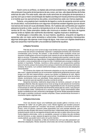45
Assim como os anfíbios, os répteis são animais ectotérmicos. Isto significa que eles
não produzem boa parte da temperatura de seu corpo, por isso, são dependentes de fontes
externas de calor. Por esta razão, eles são muito sensíveis às variações de temperatura, o
que faz com que a maior concentração de répteis aconteça em locais próximos aos trópicos
e à medida que nos aproximamos dos pólos, encontraremos cada vez menos espécies.
Todavia, uma espécie bem resistente de lagarto e outra de serpente ocorrem acima
do círculo ártico, na Escandinávia e em algumas montanhas existem lagartos que se situam
nos bancos de neves em suas atividades diárias. Os Tuataras são conhecidos por caçarem
pássaros durante a noite, quando a temperatura do ar é de apenas 7ºC, com chuva forte e
ventos de 50 nós. Estes exemplos citados são incomuns e existem dois tipos de lugares
apenas onde os répteis são realmente abundantes: regiões tropicais e desérticas.
As tartarugas e crocodilos são, na sua maioria, aquáticos, enquanto os lagartos e
serpentes são na maior parte terrestres e arborícolas. Existem exceções interessantes:
algumas tartarugas não apenas vivem longe da água, mas vivem em regiões desérticas e
algumas serpentes marinhas têm uma existência totalmente aquática.
a) Répteis Terrestres
Pelo fato de que viver na terra é algo muito familiar aos humanos, adaptações para
outros locais são sempre consideradas “especiais” e adaptações terrestres são meramente
consideradas como normais. No entanto, a vida terrestre impõe condições únicas que
requerem modificações na forma e funções muito maiores do que as relacionadas à vida na
água ou árvores. O esqueleto necessita ser forte o bastante para suportar o peso do corpo
sem o suporte flutuante que a água oferece.Arespiração é diferenciada e existe a necessidade
de manter o corpo propulsionado ao longo do chão. A habilidade para enxergar à distância
também é importante. Pulmões, membros e olhos parecem ser equipamentos padrões
para os humanos, porque nós os possuímos e porque a maioria dos animais possui estruturas
similares. No entanto, num contexto totalmente biológico, estas estruturas são adaptações
extraordinárias!
Os membros dos répteis são fortemente adaptados ao tipo de ambiente em que
eles vivem. Lagartos terrestres que se movimentam rapidamente geralmente possuem patas
longas com pés bem desenvolvidos e garras que ajudam na aderência ao solo. Alguns
lagartos que possuem patas muito longas costumam ter a habilidade de correr de maneira
bípede, aumentando muito sua velocidade. Estas espécies possuem uma cauda muito
longa, que servem para dar equilíbrio durante a corrida do animal.
Serpentes terrestres, totalmente desprovidas de membros, possuem um tipo de
adaptação diferente. Elas são capazes de se mover ao longo do solo através de movimentos
específicos de seu corpo, aproveitando-se das irregularidades do solo.As escamas grandes
e transversais do ventre das serpentes são firmemente presas pelo seu centro, mas possuem
as extremidades soltas, sobrepondo-se à escama seguinte. Essas extremidades soltas
ajudam na aderência ao solo, prevenindo a derrapagem do animal. Muitas serpentes terrestres
são longas e estreitas e possuem caudas compridas. Essas características favorecem o
movimento rápido e ágil pelo solo.
b) Répteis Arborícolas
Viver nas árvores requer uma habilidade para escalar galhos e troncos e ter a
habilidade de “saltar” de um galho para o outro. Muitos lagartos que escalam possuem
garras afiadas que podem ser “cravadas” nas árvores, auxiliando o movimento do animal.
Outros, como os geckos, possuem patas expandidas com uma camada aderente, que
permite que eles escalem até mesmo superfícies lisas. A efetividade deste mecanismo fica
evidente quando você vê uma lagartixa andando pelo seu teto ou pelos vidros da sua casa.
Outros lagartos arborícolas, como os camaleões, possuem os dedos dos pés similares
aos dos humanos, ou seja, capazes de agarrar as coisas. Os camaleões também possuem
cauda preênsil, que podem servir como um quinto membro.
Em relação às serpentes, a falta de membros fez com que elas passassem por
diferentes adaptações. Muitas serpentes arborícolas são exímias escaladores, algumas
 