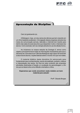 5
Caro (a) graduando (a),
A Biologia é, hoje, um dos ramos da ciência que tem crescido em
um ritmo bastante acelerado.Adivulgação desse progresso através dos
meios de comunicação (jornais, televisão e internet) tem trazido para
dentro das salas de aula assuntos que despertam muito o interesse dos
alunos. Como exemplo, tem-se a terapia através do uso de células tronco.
Ao iniciarmos os nossos estudos de Zoologia II, temos como
objetivo principal fornecer todas as informações necessárias para que o
discente de Licenciatura em Ciências Biológicas seja capaz de transmitir
a seus futuros alunos, noções básicas sobre o mundo vivo que nos rodeia.
O material didático desta disciplina foi estruturado para
fundamentar seus conhecimentos, sendo aconselhado, portanto, a leitura
e interpretação dos textos. No final de cada conteúdo são propostas
atividades destinadas à fixação e à avaliação da aprendizagem, a fim
de que se desenvolva uma reflexão orientada e crítica.
Esperamos que vocês encontrem neste módulo um bom
material para estudo!
Profª. Cláudia Borges
Apresentação da Disciplina
 
