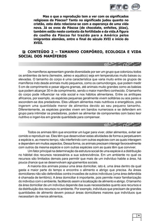 81
CONTEÚDO 2 – TAMANHO CORPÓREO, ECOLOGIA E VIDA
SOCIAL DOS MAMÍFEROS
Tamanho Corpóreo
Os mamíferos apresentam grande diversidade por ser um grupo que colonizou todos
os ambientes da terra (terrestre, aéreo e aquático) seja em temperaturas muito baixas ou
elevadas. O tamanho do corpo é uma característica que varia muito entre os grupos de
mamíferos indo desde animais muito pequenos, como os camundongos, que podem medir
5 cm de comprimento e pesar alguns gramas, até animais muito grandes como as baleias
que podem alcançar 30 m de comprimento, sendo o maior mamífero conhecido. O tamanho
do corpo pode influenciar na vida social e nos hábitos alimentares. Entre os antílopes
africanos, por exemplo, as espécies pequenas geralmente vivem solitárias ou aos pares e
escondem-se dos predadores. Eles utilizam alimentos mais nutritivos e energéticos, pois
ingerem uma quantidade menor de alimentos devido ao seu pequeno tamanho.
Diferentemente, as espécies grandes vivem em bandos numerosos e se defendem em
grupo para intimidar os predadores, podem se alimentar de componentes com baixo teor
nutritivo e ingeri-los em grande quantidade para compensar.
Vida Social e Ecologia
Todos os animais têm que encontrar um lugar para viver, obter alimentos, evitar ser
comido e reproduzir-se. Eles têm que desenvolver estas atividades de forma a perpetuarem
a espécie e, ao mesmo tempo, não interferindo com outras espécies com as quais interagem
e dependem em muitos aspectos. Dessa forma, os animais precisam interagir favoravelmente
com outros da mesma espécie e com outras espécies com as quais têm que conviver.
Um fator principal na determinação da estrutura social de uma espécie é a distribuição
no hábitat dos recursos necessários a sua sobrevivência. Em um ambiente no qual os
recursos são limitados demais para permitir que mais de um indivíduo habite a área, há
pouca chance que se desenvolvam agrupamentos sociais.
A maioria dos animais possui uma área domiciliar, isto é, uma área dentro da qual
gasta a maior parte do tempo e encontra o alimento e abrigo que precisa. As áreas
domiciliares não são defendidas contra invasões de outros indivíduos (uma área defendida
é chamada de território). A área domiciliar é importante, pois permite maior familiarização
do indivíduo com o ambiente, facilitando assim a localização de alimento e abrigo. O tamanho
da área domiciliar de um indivíduo depende das suas necessidades quanto aos recursos e
da distribuição dos recursos no ambiente. Por exemplo, indivíduos que precisam de grandes
quantidades de alimento devem possuir áreas domiciliares maiores que indivíduos que
necessitam de menos alimentos.
Mas o que a reprodução tem a ver com os significados
religiosos da Páscoa? Tanto no significado judeu quanto no
cristão, esta data relaciona-se com a esperança de uma vida
nova. Já os ovos de Páscoa (de chocolate, enfeites, jóias),
também estão neste contexto da fertilidade e da vida.A figura
do coelho da Páscoa foi trazido para a América pelos
imigrantes alemães, entre o final do século XVII e início do
XVIII.
 