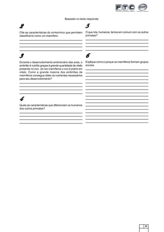 85
22222
Cite as características do ornitorrinco que permitem
classificá-lo como um mamífero.
_______________________________________________________________
______________________________________________________________________________________________________________________________
______________________________________________________________________________________________________________________________
_______________________________________________________________
33333
Durante o desenvolvimento embrionário das aves, o
embrião é nutrido graças à grande quantidade de vitelo
presente no ovo. Já nos mamíferos o ovo é pobre em
vitelo. Como a grande maioria dos embriões de
mamíferos consegue obter os nutrientes necessários
para seu desenvolvimento?
_______________________________________________________________
______________________________________________________________________________________________________________________________
______________________________________________________________________________________________________________________________
_______________________________________________________________
44444
Quais as características que diferenciam os humanos
dos outros primatas?
_______________________________________________________________
______________________________________________________________________________________________________________________________
______________________________________________________________________________________________________________________________
_______________________________________________________________
55555
O que nós, humanos, temos em comum com os outros
primatas?
_______________________________________________________________
______________________________________________________________________________________________________________________________
______________________________________________________________________________________________________________________________
_______________________________________________________________
66666
Explique como e porque os mamíferos formam grupos
sociais.
_______________________________________________________________
______________________________________________________________________________________________________________________________
______________________________________________________________________________________________________________________________
______________________________________________________________________________________________________________________________
______________________________________________________________________________________________________________________________
______________________________________________________________________________________________________________________________
______________________________________________________________________________________________________________________________
______________________________________________________________________________________________________________________________
______________________________________________________________________________________________________________________________
______________________________________________________________________________________________________________________________
______________________________________________________________________________________________________________________________
______________________________________________________________________________________________________________________________
______________________________________________________________________________________________________________________________
______________________________________________________________________________________________________________________________
______________________________________________________________________________________________________________________________
______________________________________________________________________________________________________________________________
______________________________________________________________________________________________________________________________
Baseado no texto responda:
 