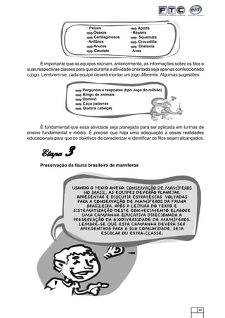 87
Usando o texto anexo: Conservação de mamíferos
no Brasil, as equipes deverão planejar,
apresentar e discutir estratégias voltadas
para a conservação de mamíferos da fauna
brasileira. Após a leitura do texto e
sistematização deste conhecimento elabore
uma Campanha Educativa direcionada a
preservação da biodiversidade de mamíferos.
Lembre-se que esta campanha deverá ser
apresentada para a sua comunidade, seja
escolar ou extra-classe.
Perguntas e respostas (tipo Jogo do milhão)
Bingo de animais
Dominó
Caça palavras
Quebra cabeças
· Peixes
Ósseos
Cartilaginosos
· Anfíbios
Anuros
Caudata
Apoda
· Répteis
Squamata
Crocodilia
Chelonia
· Aves
É importante que as equipes reúnam, anteriormente, as informações sobre os filos e
suas respectivas classes para que durante a atividade orientada seja apenas confeccionado
o jogo. Lembrem-se, cada equipe deverá montar um jogo diferente. Algumas sugestões:
É fundamental que essa atividade seja planejada para ser aplicada em turmas de
ensino fundamental e médio. É preciso que haja uma adequação a essas realidades
educacionais para que os objetivos de caracterizar e identificar os filos sejam alcançados.
EtapaEtapaEtapaEtapaEtapa 33333
Preservação da fauna brasileira de mamíferos
 