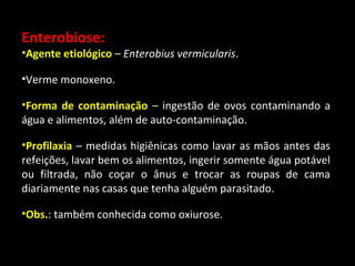 Enterobiose: 
•Agente etiológico – Enterobius vermicularis. 
•Verme monoxeno. 
•Forma de contaminação – ingestão de ovos contaminando a 
água e alimentos, além de auto-contaminação. 
•Profilaxia – medidas higiênicas como lavar as mãos antes das 
refeições, lavar bem os alimentos, ingerir somente água potável 
ou filtrada, não coçar o ânus e trocar as roupas de cama 
diariamente nas casas que tenha alguém parasitado. 
•Obs.: também conhecida como oxiurose. 
 