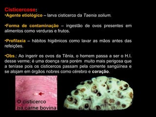 Cisticercose:
•Agente etiológico – larva cisticerco da Taenia solium.
•Forma de contaminação – ingestão de ovos presentes em
alimentos como verduras e frutos.
•Profilaxia – hábitos higiênicos como lavar as mãos antes das
refeições.
•Obs.: Ao ingerir os ovos da Tênia, o homem passa a ser o H.I.
desse verme; é uma doença rara porém muito mais perigosa que
a teníase pois os cisticercos passam pela corrente sangüínea e
se alojam em órgãos nobres como cérebro e coração.

 