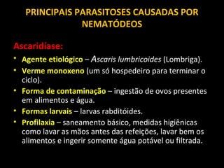 PRINCIPAIS PARASITOSES CAUSADAS POR
NEMATÓDEOS
Ascaridíase:
• Agente etiológico – Ascaris lumbricoides (Lombriga).
• Verme monoxeno (um só hospedeiro para terminar o
ciclo).
• Forma de contaminação – ingestão de ovos presentes
em alimentos e água.
• Formas larvais – larvas rabditóides.
• Profilaxia – saneamento básico, medidas higiênicas
como lavar as mãos antes das refeições, lavar bem os
alimentos e ingerir somente água potável ou filtrada.

 