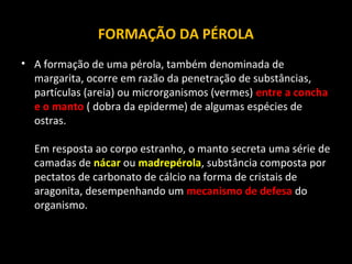 FORMAÇÃO DA PÉROLA
• A formação de uma pérola, também denominada de
margarita, ocorre em razão da penetração de substâncias,
partículas (areia) ou microrganismos (vermes) entre a concha
e o manto ( dobra da epiderme) de algumas espécies de
ostras.
Em resposta ao corpo estranho, o manto secreta uma série de
camadas de nácar ou madrepérola, substância composta por
pectatos de carbonato de cálcio na forma de cristais de
aragonita, desempenhando um mecanismo de defesa do
organismo.

 