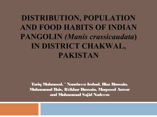 Tariq Mahmood, * Nausheen Irshad, Riaz Hussain,
Muhammad Rais, IftikharHussain, Maqsood Anwar
and Muhammad Sajid Nadeem
DISTRIBUTION, POPULATION
AND FOOD HABITS OF INDIAN
PANGOLIN (Manis crassicaudata)
IN DISTRICT CHAKWAL,
PAKISTAN
 