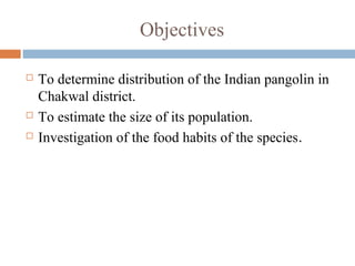 Objectives
 To determine distribution of the Indian pangolin in
Chakwal district.
 To estimate the size of its population.
 Investigation of the food habits of the species.
 