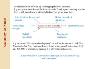 Availability is not affected by the inappropriateness of names
E.g. the genus name for swifts Apus (from the Greek apous, meaning without
feet) is still available, even though birds of this genus have feet.
Names are not available
for
e.g. the name “Nessiteras rhombopteryx” coined for the mythical Loch Ness
Monster by Sir Peter Scott and Robert Rines in the journal Nature (vol. 258,
pp. 466-468) is unavailable because it is a hypothetical concept.
After 1930 for the work of
animals
Below the rank of
subspecies
Hypothetical
concepts
Hybrid
specimens
Tertological
specimens
Temporary names
A name that is not otherwise available can be ruled available by
the Commission.
AvailabilityofNames
 