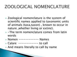  Zoological nomenclature is the system of
scientific names applied to taxonomic units
of animals (taxa,taxon) , known to occur in
nature ,whether living or extinct.
 -The term nomenclature comes from latin
words
 Nomen ------------ Names
 Calare ------------ to call
 And means literally to call by name
 