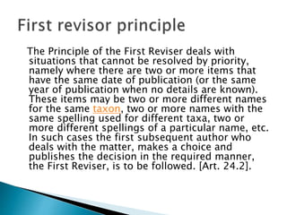 The Principle of the First Reviser deals with
situations that cannot be resolved by priority,
namely where there are two or more items that
have the same date of publication (or the same
year of publication when no details are known).
These items may be two or more different names
for the same taxon, two or more names with the
same spelling used for different taxa, two or
more different spellings of a particular name, etc.
In such cases the first subsequent author who
deals with the matter, makes a choice and
publishes the decision in the required manner,
the First Reviser, is to be followed. [Art. 24.2].
 