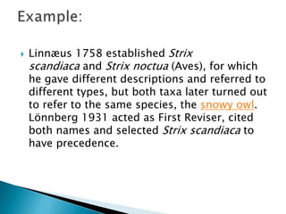  Linnæus 1758 established Strix
scandiaca and Strix noctua (Aves), for which
he gave different descriptions and referred to
different types, but both taxa later turned out
to refer to the same species, the snowy owl.
Lönnberg 1931 acted as First Reviser, cited
both names and selected Strix scandiaca to
have precedence.
 