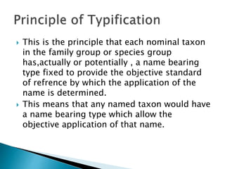  This is the principle that each nominal taxon
in the family group or species group
has,actually or potentially , a name bearing
type fixed to provide the objective standard
of refrence by which the application of the
name is determined.
 This means that any named taxon would have
a name bearing type which allow the
objective application of that name.
 