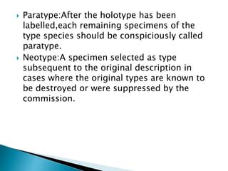 Paratype:After the holotype has been
labelled,each remaining specimens of the
type species should be conspiciously called
paratype.
 Neotype:A specimen selected as type
subsequent to the original description in
cases where the original types are known to
be destroyed or were suppressed by the
commission.
 