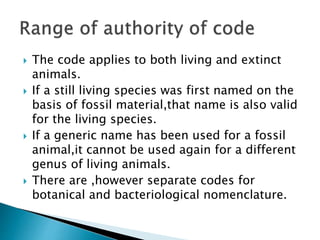  The code applies to both living and extinct
animals.
 If a still living species was first named on the
basis of fossil material,that name is also valid
for the living species.
 If a generic name has been used for a fossil
animal,it cannot be used again for a different
genus of living animals.
 There are ,however separate codes for
botanical and bacteriological nomenclature.
 