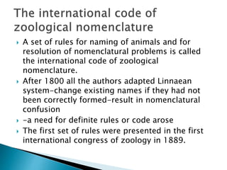  A set of rules for naming of animals and for
resolution of nomenclatural problems is called
the international code of zoological
nomenclature.
 After 1800 all the authors adapted Linnaean
system-change existing names if they had not
been correctly formed-result in nomenclatural
confusion
 -a need for definite rules or code arose
 The first set of rules were presented in the first
international congress of zoology in 1889.
 