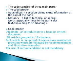  The code consists of three main parts
 The code proper
 Appendices – a section giving extra information at
the end of the book
 Glossory – a list of technical or special
words,especially those in the particular
text,explaining their meanings.
 Code proper
.Preamble –an introduction to a book or written
document
.90 articles grouped in 18 chapters
Each article is composed of one or more mandatory
provision which are followed by recommendations
and illustrative examples.
The use of recommendation is not mandatory
 