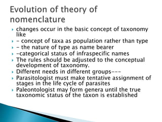  changes occur in the basic concept of taxonomy
like
 - concept of taxa as population rather than type
 - the nature of type as name bearer
 -categorical status of infraspecific names
 The rules should be adjusted to the conceptual
development of taxonomy.
 Different needs in different groups---
 Parasitologist must make tentative assignment of
stages in the life cycle of parasites
 Paleontologist may form genera until the true
taxonomic status of the taxon is established
 
