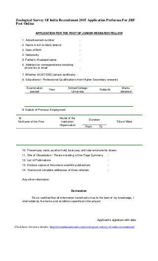 Zoological Survey Of India Recruitment 2015 Application Performa For JRF
Post Online
APPLICATION FOR THE POST OF JUNIOR RESEARCH FELLOW
1. Advertisement number :
2. Name in full (in block letters) :
3. Date of Birth :
4. Nationality :
5. Father’s /Husband name :
6. Address for correspondence including
phone fax & email :
7. Whether SC/ST/OBC (attach certificate) :
8. Educational / Professional Qualifications from Higher Secondary onwards
Examination
Year
School/College/
Subjects
Marks
passed University obtained
9. Details of Previous Employment
Sl. Name of the Duration
No.Name of the Post Institution/ Title of Work
Organisation
From To
10. Present pay scale, position held, basic pay and total emoluments drawn:
11. Title of Dissertation / Thesis including a One Page Summary :
12. List of Publications :
13. Enclose copies of three best scientific publications :
14. Name and complete addresses of three referees :
Any other information
Declaration
This is certified that all information furnished is true to the best of my knowledge. I
shall abide by the terms and conditions specified in the project
Applicant’s signature with date
Click here for more details- http://recruitmentresult.com/zoological-survey-of-india-recruitment/
 