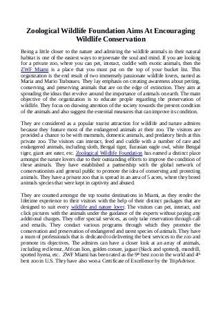 Zoological Wildlife Foundation Aims At Encouraging
Wildlife Conservation
Being a little closer to the nature and admiring the wildlife animals in their natural
habitat is one of the easiest ways to rejuvenate the soul and mind. If you are looking
for a private zoo, where you can pet, interact, cuddle with exotic animals, then the
ZWF Miami is a place that you must put on the top of your bucket list. This
organization is the end result of two immensely passionate wildlife lovers, named as
Maria and Mario Trabraues. They lay emphasis on creating awareness about petting,
conserving, and preserving animals that are on the edge of extinction. They aim at
spreading the ideas that revolve around the importance of animals on earth. The main
objective of the organization is to educate people regarding the preservation of
wildlife. They focus on drawing attention of the society towards the present condition
of the animals and also suggest the essential measures that can improve its condition.
They are considered as a popular tourist attraction for wildlife and nature admires
because they feature most of the endangered animals at their zoo. The visitors are
provided a chance to be with mammals, domestic animals, and predatory birds at this
private zoo. The visitors can interact, feed and cuddle with a number of rare and
endangered animals, including sloth, Bengal tiger, Eurasian eagle owl, white Bengal
tiger, giant ant eater, etc. Zoological Wildlife Foundation has earned a distinct place
amongst the nature lovers due to their outstanding efforts to improve the condition of
these animals. They have established a partnership with the global network of
conservationists and general public to promote the idea of conserving and protecting
animals. They have a private zoo that is spread in an area of 5 acres, where they breed
animals species that were kept in captivity and abused.
They are counted amongst the top tourist destinations in Miami, as they render the
lifetime experience to their visitors with the help of their distinct packages that are
designed to suit every wildlife and nature lover. The visitors can pet, interact, and
click pictures with the animals under the guidance of the experts without paying any
additional charges. They offer special services, as only take reservation through call
and emails. They conduct various programs through which they promote the
conservation and preservation of endangered and rarest species of animals. They have
a team of professionals that is dedicated to delivering the best services to the zoo and
promote its objectives. The admires can have a closer look at an array of animals,
including red lemur, African lion, golden conure, jaguar (black and spotted), mandrill,
spotted hyena, etc. ZWF Miami has been rated as the 9th
best zoo in the world and 4th
best zoo in U.S. They have also won a Certificate of Excellence by the TripAdvisor.
 