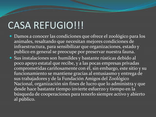 CASA REFUGIO!!!Damos a conocer las condiciones que ofrece el zoológico para los animales, resaltando que necesitan mejores condiciones de infraestructura, para sensibilizar que organizaciones, estado y publico en general se preocupe por preservar nuestra fauna.Sus instalaciones son humildes y bastante rústicas debido al poco apoyo estatal que recibe, y a las pocas empresas privadas comprometidas cariñosamente con él, sin embargo, este sitio y su funcionamiento se mantiene gracias al entusiasmo y entrega de sus trabajadores y de la Fundación Amigos del Zoológico Nacional, organización sin fines de lucro que lo administra y que desde hace bastante tiempo invierte esfuerzo y tiempo en la búsqueda de cooperaciones para tenerlo siempre activo y abierto al público.