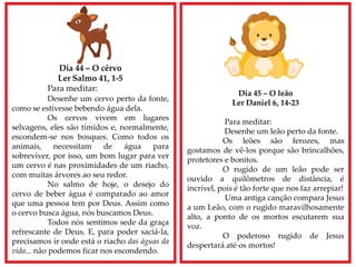 Dia 44 – O cêrvo
Ler Salmo 41, 1-5
Para meditar:
Desenhe um cervo perto da fonte,
como se estivesse bebendo água dela.
Os cervos vivem em lugares
selvagens, eles são tímidos e, normalmente,
escondem-se nos bosques. Como todos os
animais, necessitam de água para
sobreviver, por isso, um bom lugar para ver
um cervo é nas proximidades de um riacho,
com muitas árvores ao seu redor.
No salmo de hoje, o desejo do
cervo de beber água é comparado ao amor
que uma pessoa tem por Deus. Assim como
o cervo busca água, nós buscamos Deus.
Todos nós sentimos sede da graça
refrescante de Deus. E, para poder saciá-la,
precisamos ir onde está o riacho das águas da
vida... não podemos ficar nos escondendo.
Dia 45 – O leão
Ler Daniel 6, 14-23
Para meditar:
Desenhe um leão perto da fonte.
Os leões são ferozes, mas
gostamos de vê-los porque são brincalhões,
protetores e bonitos.
O rugido de um leão pode ser
ouvido a quilômetros de distância, é
incrível, pois é tão forte que nos faz arrepiar!
Uma antiga canção compara Jesus
a um Leão, com o rugido maravilhosamente
alto, a ponto de os mortos escutarem sua
voz.
O poderoso rugido de Jesus
despertará até os mortos!
 
