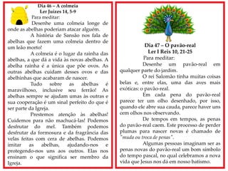 Dia 46 – A colmeia
Ler Juízes 14, 5-9
Para meditar:
Desenhe uma colmeia longe de
onde as abelhas poderiam atacar alguém.
A história de Sansão nos fala de
abelhas que fazem uma colmeia dentro de
um leão morto!
A colmeia é o lugar da rainha das
abelhas, a que dá a vida às novas abelhas. A
abelha rainha é a única que põe ovos. As
outras abelhas cuidam desses ovos e das
abelhinhas que acabaram de nascer.
Tudo sobre as abelhas é
maravilhoso, inclusive seu ferrão! As
abelhas sempre se ajudam umas às outras e
sua cooperação é um sinal perfeito do que é
ser parte da Igreja.
Prestemos atenção às abelhas!
Cuidemos para não machucá-las! Podemos
desfrutar do mel. Também podemos
desfrutar da formosura e da fragrância das
velas feitas com cera de abelhas. Podemos
imitar as abelhas, ajudando-nos e
protegendo-nos uns aos outros. Elas nos
ensinam o que significa ser membro da
Igreja.
Dia 47 – O pavão-real
Ler I Reis 10, 21-25
Para meditar:
Desenhe um pavão-real em
qualquer parte do jardim.
O rei Salomão tinha muitas coisas
belas e, entre elas, uma das aves mais
exóticas: o pavão-real.
Em cada pena do pavão-real
parece ter um olho desenhado, por isso,
quando ele abre sua cauda, parece haver uns
cem olhos nos observando.
De tempos em tempos, as penas
do pavão-real caem. Este processo de perder
plumas para nascer novas é chamado de
"muda ou troca de penas".
Algumas pessoas imaginam ser as
penas novas do pavão-real um bom símbolo
do tempo pascal, no qual celebramos a nova
vida que Jesus nos dá em nosso batismo.
 