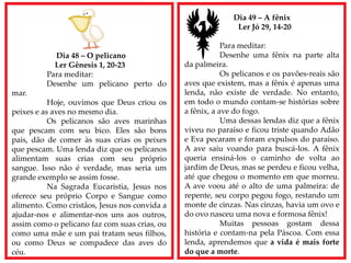 Dia 48 – O pelicano
Ler Gênesis 1, 20-23
Para meditar:
Desenhe um pelicano perto do
mar.
Hoje, ouvimos que Deus criou os
peixes e as aves no mesmo dia.
Os pelicanos são aves marinhas
que pescam com seu bico. Eles são bons
pais, dão de comer às suas crias os peixes
que pescam. Uma lenda diz que os pelicanos
alimentam suas crias com seu próprio
sangue. Isso não é verdade, mas seria um
grande exemplo se assim fosse.
Na Sagrada Eucaristia, Jesus nos
oferece seu próprio Corpo e Sangue como
alimento. Como cristãos, Jesus nos convida a
ajudar-nos e alimentar-nos uns aos outros,
assim como o pelicano faz com suas crias, ou
como uma mãe e um pai tratam seus filhos,
ou como Deus se compadece das aves do
céu.
Dia 49 – A fênix
Ler Jó 29, 14-20
Para meditar:
Desenhe uma fênix na parte alta
da palmeira.
Os pelicanos e os pavões-reais são
aves que existem, mas a fênix é apenas uma
lenda, não existe de verdade. No entanto,
em todo o mundo contam-se histórias sobre
a fênix, a ave do fogo.
Uma dessas lendas diz que a fênix
viveu no paraíso e ficou triste quando Adão
e Eva pecaram e foram expulsos do paraíso.
A ave saiu voando para buscá-los. A fênix
queria ensiná-los o caminho de volta ao
jardim de Deus, mas se perdeu e ficou velha,
até que chegou o momento em que morreu.
A ave voou até o alto de uma palmeira: de
repente, seu corpo pegou fogo, restando um
monte de cinzas. Nas cinzas, havia um ovo e
do ovo nasceu uma nova e formosa fênix!
Muitas pessoas gostam dessa
história e contam-na pela Páscoa. Com essa
lenda, aprendemos que a vida é mais forte
do que a morte.
 