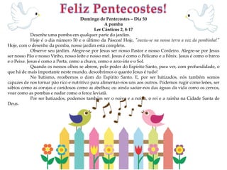 Domingo de Pentecostes – Dia 50
A pomba
Ler Cânticos 2, 8-17
Desenhe uma pomba em qualquer parte do jardim.
Hoje é o dia número 50 e o último da Páscoa! Hoje, "ouviu-se na nossa terra a voz da pombinha!"
Hoje, com o desenho da pomba, nosso jardim está completo.
Observe seu jardim. Alegre-se por Jesus ser nosso Pastor e nosso Cordeiro. Alegre-se por Jesus
ser nosso Pão e nosso Vinho, nosso leite e nosso mel. Jesus é como o Pelicano e a Fênix. Jesus é como o barco
e o Peixe. Jesus é como a Porta, como a chuva, como o arco-íris e o Sol.
Quando os nossos olhos se abrem, pelo poder do Espírito Santo, para ver, com profundidade, o
que há de mais importante neste mundo, descobrimos o quanto Jesus é tudo!
No batismo, recebemos o dom do Espírito Santo. E, por ser batizados, nós também somos
capazes de nos tornar pão rico e nutritivo para alimentar-nos uns aos outros. Podemos rugir como leões, ser
sábios como as corujas e caridosos como as abelhas; ou ainda saciar-nos das águas da vida como os cervos,
voar como as pombas e nadar como o feroz leviatã.
Por ser batizados, podemos também ser o noivo e a noiva, o rei e a rainha na Cidade Santa de
Deus.
 