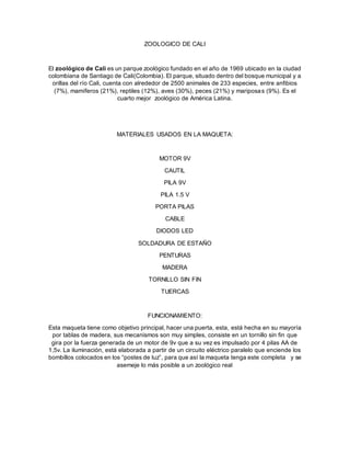 ZOOLOGICO DE CALI
El zoológico de Cali es un parque zoológico fundado en el año de 1969 ubicado en la ciudad
colombiana de Santiago de Cali(Colombia). El parque, situado dentro del bosque municipal y a
orillas del río Cali, cuenta con alrededor de 2500 animales de 233 especies, entre anfibios
(7%), mamíferos (21%), reptiles (12%), aves (30%), peces (21%) y mariposas (9%). Es el
cuarto mejor zoológico de América Latina.
MATERIALES USADOS EN LA MAQUETA:
MOTOR 9V
CAUTIL
PILA 9V
PILA 1.5 V
PORTA PILAS
CABLE
DIODOS LED
SOLDADURA DE ESTAÑO
PENTURAS
MADERA
TORNILLO SIN FIN
TUERCAS
FUNCIONAMIENTO:
Esta maqueta tiene como objetivo principal, hacer una puerta, esta, está hecha en su mayoría
por tablas de madera, sus mecanismos son muy simples, consiste en un tornillo sin fin que
gira por la fuerza generada de un motor de 9v que a su vez es impulsado por 4 pilas AA de
1,5v. La iluminación, está elaborada a partir de un circuito eléctrico paralelo que enciende los
bombillos colocados en los “postes de luz”, para que así la maqueta tenga este completa y se
asemeje lo más posible a un zoológico real
 