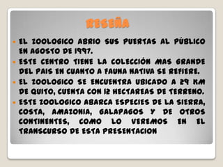 RESEÑA
 EL ZOOLOGICO ABRIO SUS PUERTAS AL PÙBLICO
EN AGOSTO DE 1997.
 ESTE CENTRO TIENE LA COLECCIÓN MAS GRANDE
DEL PAIS EN CUANTO A FAUNA NATIVA SE REFIERE.
 EL ZOOLOGICO SE ENCUENTRA UBICADO A 29 KM
DE QUITO, CUENTA CON 12 HECTAREAS DE TERRENO.
 ESTE ZOOLOGICO ABARCA ESPECIES DE LA SIERRA,
COSTA, AMAZONIA, GALAPAGOS Y DE OTROS
CONTINENTES, COMO LO VEREMOS EN EL
TRANSCURSO DE ESTA PRESENTACION
 