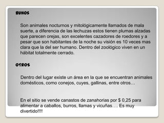 buhos
Son animales nocturnos y mitológicamente llamados de mala
suerte, a diferencia de las lechuzas estos tienen plumas alzadas
que parecen orejas, son excelentes cazadores de roedores y a
pesar que son habitantes de la noche su visión es 10 veces mas
clara que la del ser humano. Dentro del zoológico viven en un
hábitat totalmente cerrado.
OTROS
Dentro del lugar existe un área en la que se encuentran animales
domésticos, como conejos, cuyes, gallinas, entre otros…
En el sitio se vende canastos de zanahorias por $ 0,25 para
alimentar a caballos, burros, llamas y vicuñas…. Es muy
divertido!!!!
 