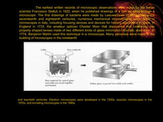 The earliest written records of microscopic observations were made by the Italian scientist Francesco Stelluti in 1625, when he published drawings of a bee as seen through a microscope. The first drawings of bacteria were made by Leeuwenhoek in 1683. During the seventeenth and eighteenth centuries, numerous mechanical improvements were made in microscopes in Italy, including focusing devices and devices for holding specimens in place. In England in 1733, the amateur optician Chester Moor Hall discovered that combining two properly shaped lenses made of two different kinds of glass minimized chromatic aberration. In 1774, Benjamin Martin used this technique in a microscope. Many advances were made in the building of microscopes in the nineteenth   and twentieth centuries. Electron microscopes were developed in the 1930s, acoustic microscopes in the 1970s, and tunneling microscopes in the 1980s 