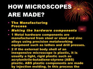 HOW MICROSCOPES ARE MADE? The Manufacturing Process Making the hardware components 1 Metal hardware components are manufactured from steel or steel and zinc alloys using precision metalworking equipment such as lathes and drill presses.  2 If the external body shell of an inexpensive microscope is plastic, it is usually a light, rigid plastic such as acrylonitrile-butadiene-styrene (ABS) plastic. ABS plastic components are made by injection molding. In this process the plastic is melted and forced under pressure into a mold in the shape of the final product. The plastic is then allowed to cool back into a solid. The mold is opened and the product is removed.  