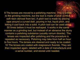 9 The lenses are moved to a polishing machine. This is similar to the grinding machine, but the tool is made of pitch (a thick, soft resin derived from tar). A pitch tool is made by placing tape around a curved dish, pouring in hot, liquid pitch, and letting it cool back into a solid. A pitch tool can be used about 50 times before it must be reshaped. It works in the same manner as a grinding tool, but instead of an abrasive the slurry contains a polishing substance (usually cerium dioxide). The lenses are inspected after polishing and the procedure is repeated as necessary. Polishing may take from half an hour to five hours. The lenses are cleaned and ready to be coated.  10 The lenses are coated with magnesium fluoride. They are then inspected again, labeled with a date of manufacture and a serial number, and stored until needed.  