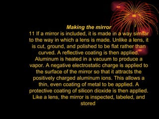 Making the mirror 11 If a mirror is included, it is made in a way similar to the way in which a lens is made. Unlike a lens, it is cut, ground, and polished to be flat rather than curved. A reflective coating is then applied. Aluminum is heated in a vacuum to produce a vapor. A negative electrostatic charge is applied to the surface of the mirror so that it attracts the positively charged aluminum ions. This allows a thin, even coating of metal to be applied. A protective coating of silicon dioxide is then applied. Like a lens, the mirror is inspected, labeled, and stored  
