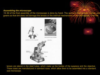 Assembling the microscope 12 All of the final assembly of the microscope is done by hand. The workers wear gloves, masks, and gowns so that dirt does not damage the lenses or the internal mechanisms of the microscope. First the  lenses are placed in the steel tubes, which make up the bodies of the eyepiece and the objective. These tubes are manufactured in standard sizes, which allow them to be assembled into a standard size microscope.  