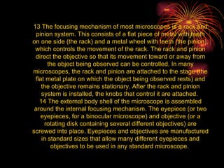 13 The focusing mechanism of most microscopes is a rack and pinion system. This consists of a flat piece of metal with teeth on one side (the rack) and a metal wheel with teeth (the pinion), which controls the movement of the rack. The rack and pinion direct the objective so that its movement toward or away from the object being observed can be controlled. In many microscopes, the rack and pinion are attached to the stage (the flat metal plate on which the object being observed rests) and the objective remains stationary. After the rack and pinion system is installed, the knobs that control it are attached.  14 The external body shell of the microscope is assembled around the internal focusing mechanism. The eyepiece (or two eyepieces, for a binocular microscope) and objective (or a rotating disk containing several different objectives) are screwed into place. Eyepieces and objectives are manufactured in standard sizes that allow many different eyepieces and objectives to be used in any standard microscope.  