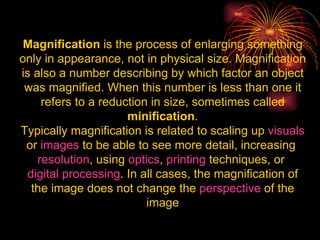 Magnification  is the process of enlarging something only in appearance, not in physical size. Magnification is also a number describing by which factor an object was magnified. When this number is less than one it refers to a reduction in size, sometimes called  minification . Typically magnification is related to scaling up  visuals  or  images  to be able to see more detail, increasing  resolution , using  optics ,  printing  techniques, or  digital processing . In all cases, the magnification of the image does not change the  perspective  of the image 