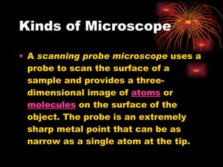 Kinds of Microscope A  scanning probe microscope  uses a probe to scan the surface of a sample and provides a three-dimensional image of  atoms  or  molecules  on the surface of the object. The probe is an extremely sharp metal point that can be as narrow as a single atom at the tip. 