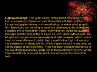 Light Microscope:  This is the oldest, simplest and most widely-used form of microscopy. Specimens are illuminated with light, which is focused using glass lenses and viewed using the eye or photographic film. Specimens can be living or dead, but often need to be stained with a colored dye to make them visible. Many different stains are available that stain specific parts of the cell such as DNA, lipids, cytoskeleton, etc. All light microscopes today are  compound microscopes , which means they use several lenses to obtain high magnification. Light microscopy has a resolution of about 200 nm, which is good enough to see cells, but not the details of cell organelles. There has been a recent resurgence in the use of light microscopy, partly due to technical improvements, which have dramatically improved the resolution far beyond the theoretical limit.  