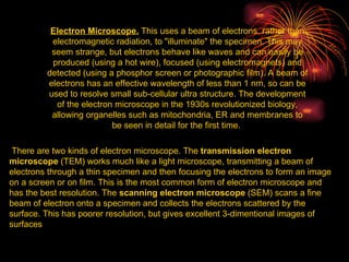 Electron Microscope.  This uses a beam of electrons, rather than electromagnetic radiation, to "illuminate" the specimen. This may seem strange, but electrons behave like waves and can easily be produced (using a hot wire), focused (using electromagnets) and detected (using a phosphor screen or photographic film). A beam of electrons has an effective wavelength of less than 1 nm, so can be used to resolve small sub-cellular ultra structure. The development of the electron microscope in the 1930s revolutionized biology, allowing organelles such as mitochondria, ER and membranes to be seen in detail for the first time.  There are two kinds of electron microscope. The  transmission electron microscope  (TEM) works much like a light microscope, transmitting a beam of electrons through a thin specimen and then focusing the electrons to form an image on a screen or on film. This is the most common form of electron microscope and has the best resolution. The  scanning electron microscope  (SEM) scans a fine beam of electron onto a specimen and collects the electrons scattered by the surface. This has poorer resolution, but gives excellent 3-dimentional images of surfaces  