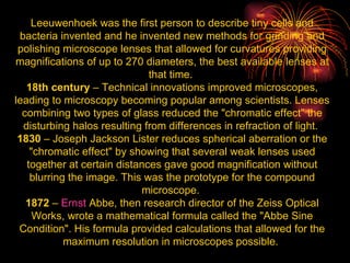 Leeuwenhoek was the first person to describe tiny cells and bacteria invented and he invented new methods for grinding and polishing microscope lenses that allowed for curvatures providing magnifications of up to 270 diameters, the best available lenses at that time.  18th century  – Technical innovations improved microscopes, leading to microscopy becoming popular among scientists. Lenses combining two types of glass reduced the "chromatic effect" the disturbing halos resulting from differences in refraction of light.  1830  – Joseph Jackson Lister reduces spherical aberration or the "chromatic effect" by showing that several weak lenses used together at certain distances gave good magnification without blurring the image. This was the prototype for the compound microscope.  1872  –  Ernst  Abbe , then research director of the Zeiss Optical Works, wrote a mathematical formula called the "Abbe Sine Condition". His formula provided calculations that allowed for the maximum resolution in microscopes possible.  
